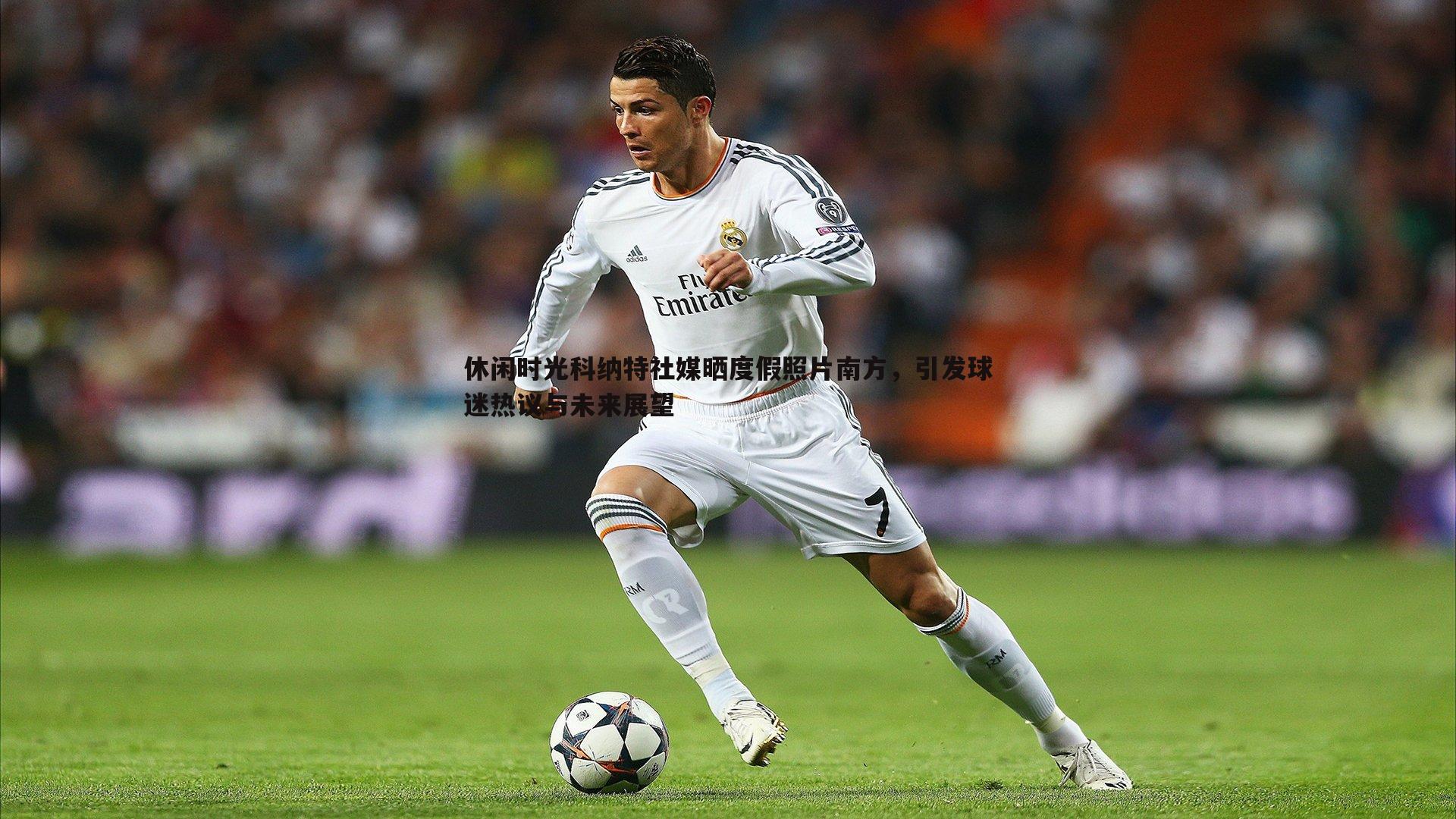 休闲时光科纳特社媒晒度假照片南方,引发球迷热议与未来展望